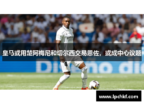 皇马或用楚阿梅尼和切尔西交易恩佐，或成中心议题